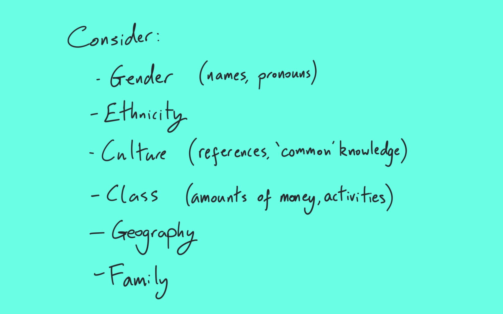 Consider: gender (names, pronouns); ethnicity; culture (references, common knowledge); class (amounts of money, activities); geography; family