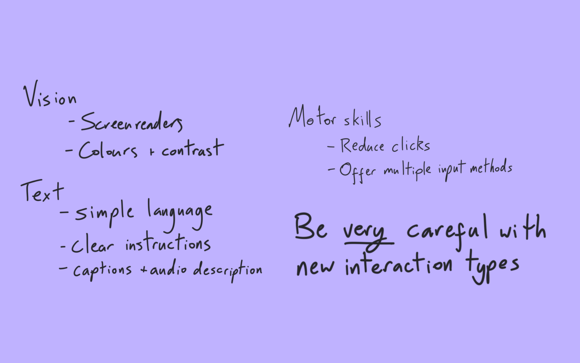 Vision: screenreaders; colours and contrast. Text: simple language; clear instructions; captions and audio description. Motor skills: reduce clicks; offer multiple input methods. Be very careful with new interaction types.