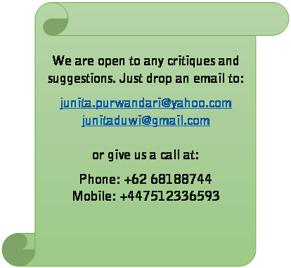 Vertical Scroll: We are open to any critiques and suggestions. Just drop an email to:  junita.purwandari@yahoo.com  junitaduwi@gmail.com    or give us a call at:  Phone: +62 68188744  Mobile: +447512336593    